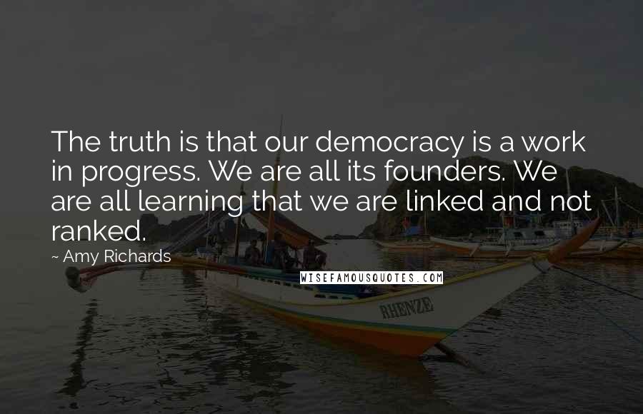 Amy Richards Quotes: The truth is that our democracy is a work in progress. We are all its founders. We are all learning that we are linked and not ranked.