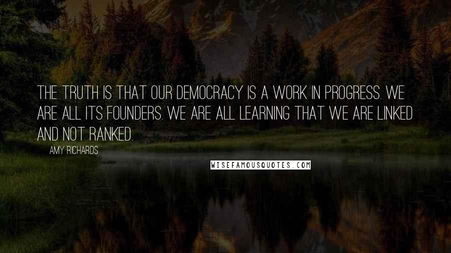 Amy Richards Quotes: The truth is that our democracy is a work in progress. We are all its founders. We are all learning that we are linked and not ranked.