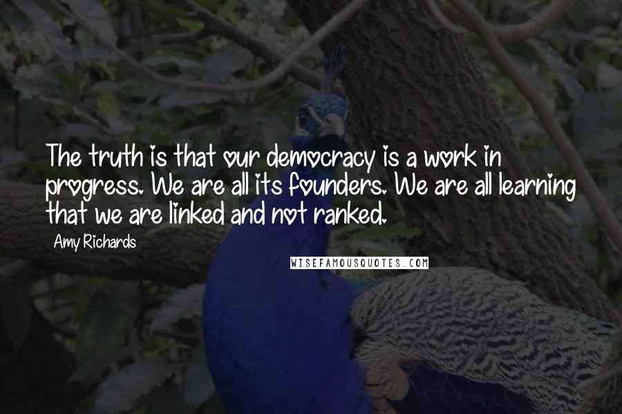 Amy Richards Quotes: The truth is that our democracy is a work in progress. We are all its founders. We are all learning that we are linked and not ranked.