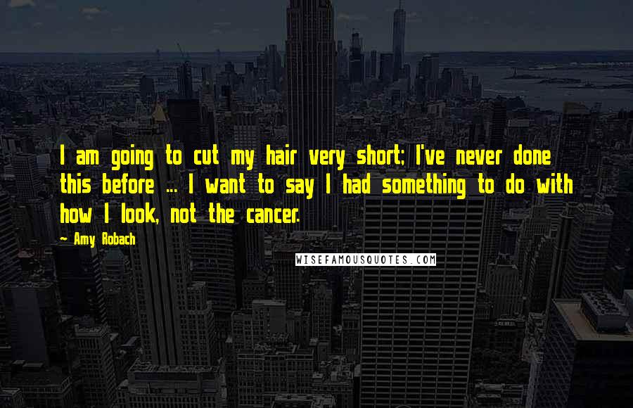Amy Robach Quotes: I am going to cut my hair very short; I've never done this before ... I want to say I had something to do with how I look, not the cancer.
