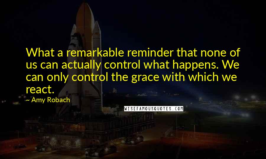 Amy Robach Quotes: What a remarkable reminder that none of us can actually control what happens. We can only control the grace with which we react.