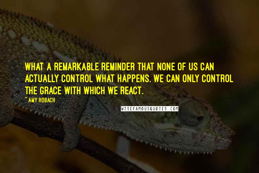 Amy Robach Quotes: What a remarkable reminder that none of us can actually control what happens. We can only control the grace with which we react.