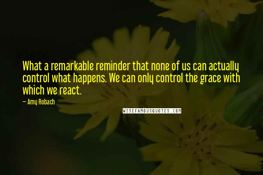 Amy Robach Quotes: What a remarkable reminder that none of us can actually control what happens. We can only control the grace with which we react.