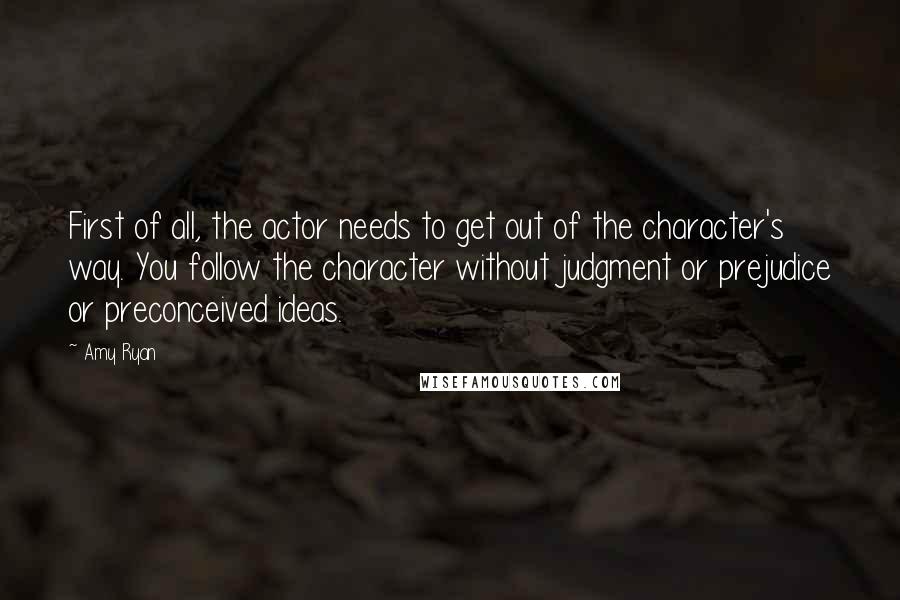 Amy Ryan Quotes: First of all, the actor needs to get out of the character's way. You follow the character without judgment or prejudice or preconceived ideas.