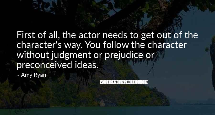 Amy Ryan Quotes: First of all, the actor needs to get out of the character's way. You follow the character without judgment or prejudice or preconceived ideas.