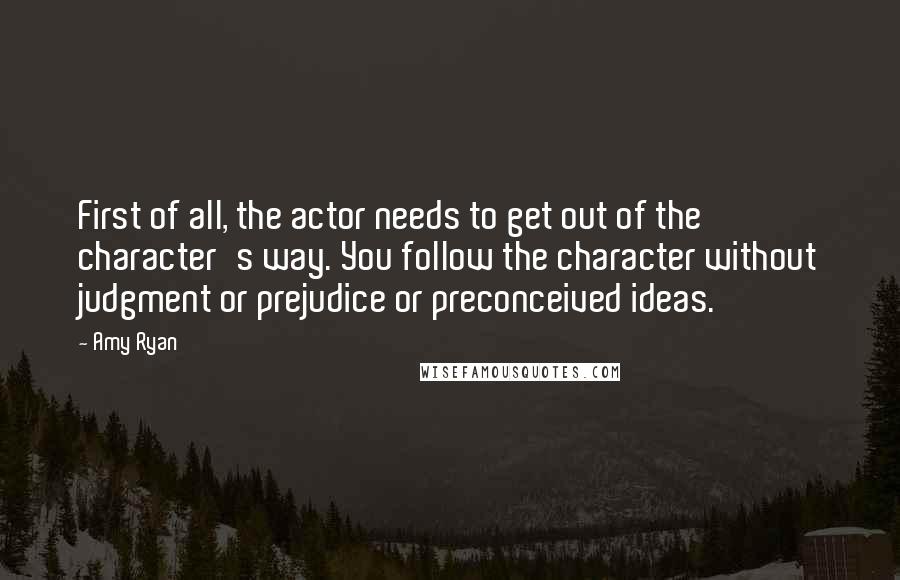 Amy Ryan Quotes: First of all, the actor needs to get out of the character's way. You follow the character without judgment or prejudice or preconceived ideas.