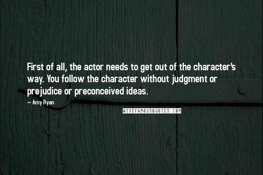 Amy Ryan Quotes: First of all, the actor needs to get out of the character's way. You follow the character without judgment or prejudice or preconceived ideas.