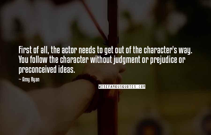 Amy Ryan Quotes: First of all, the actor needs to get out of the character's way. You follow the character without judgment or prejudice or preconceived ideas.