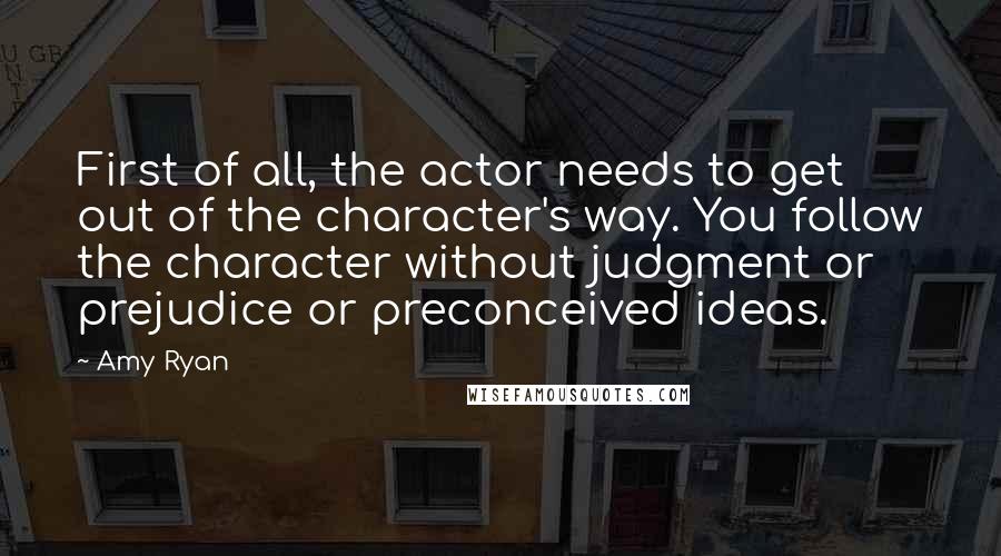 Amy Ryan Quotes: First of all, the actor needs to get out of the character's way. You follow the character without judgment or prejudice or preconceived ideas.