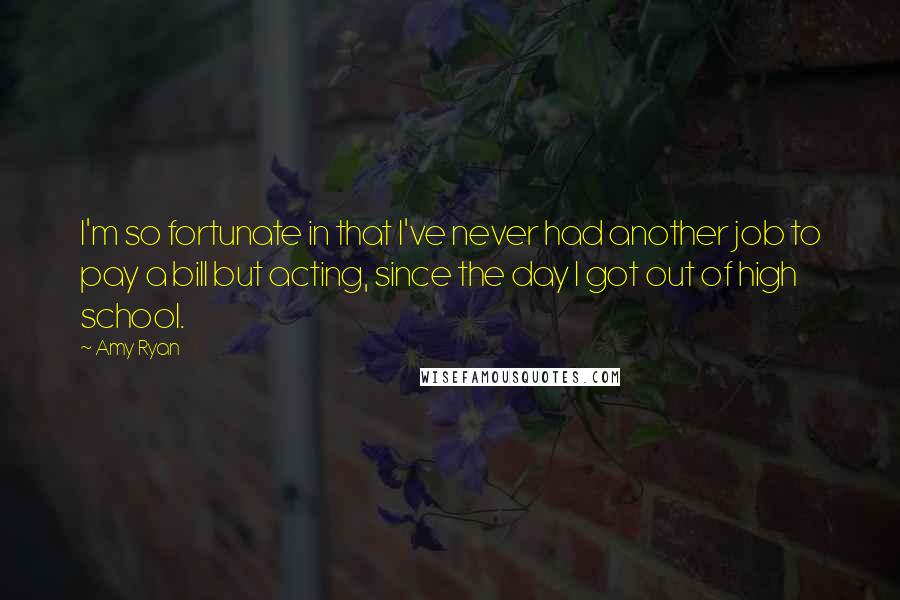 Amy Ryan Quotes: I'm so fortunate in that I've never had another job to pay a bill but acting, since the day I got out of high school.