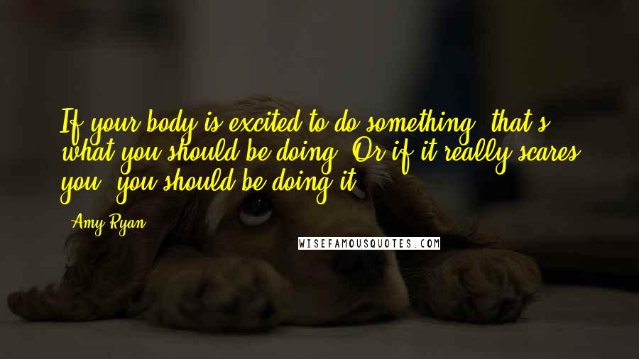 Amy Ryan Quotes: If your body is excited to do something, that's what you should be doing. Or if it really scares you, you should be doing it.