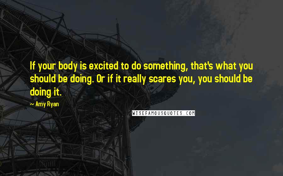 Amy Ryan Quotes: If your body is excited to do something, that's what you should be doing. Or if it really scares you, you should be doing it.