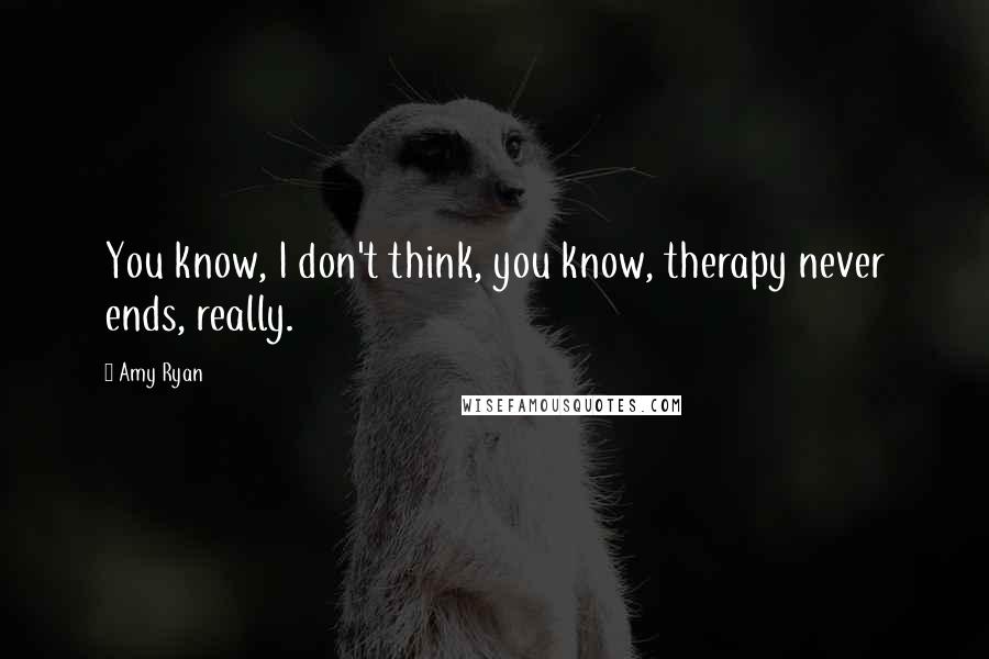 Amy Ryan Quotes: You know, I don't think, you know, therapy never ends, really.