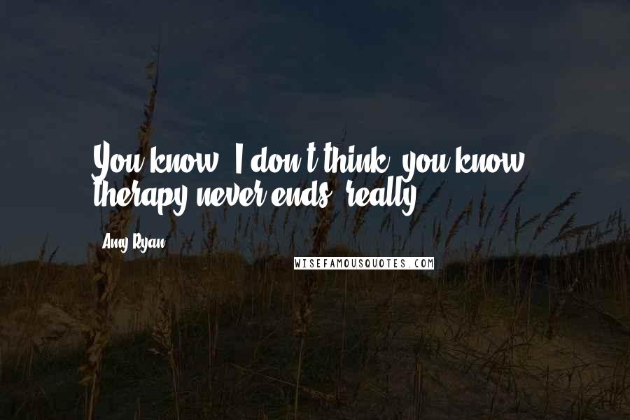 Amy Ryan Quotes: You know, I don't think, you know, therapy never ends, really.