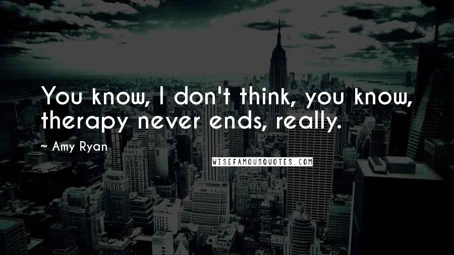 Amy Ryan Quotes: You know, I don't think, you know, therapy never ends, really.