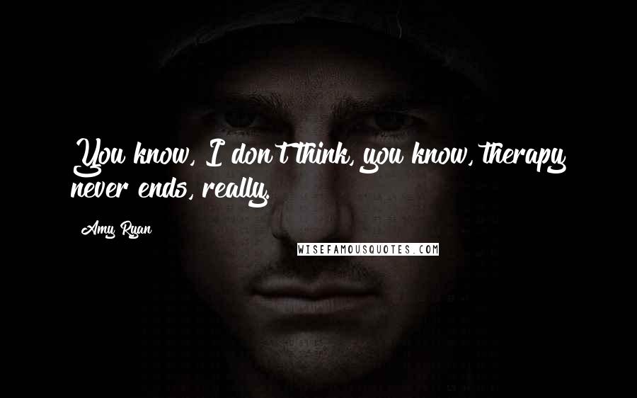 Amy Ryan Quotes: You know, I don't think, you know, therapy never ends, really.