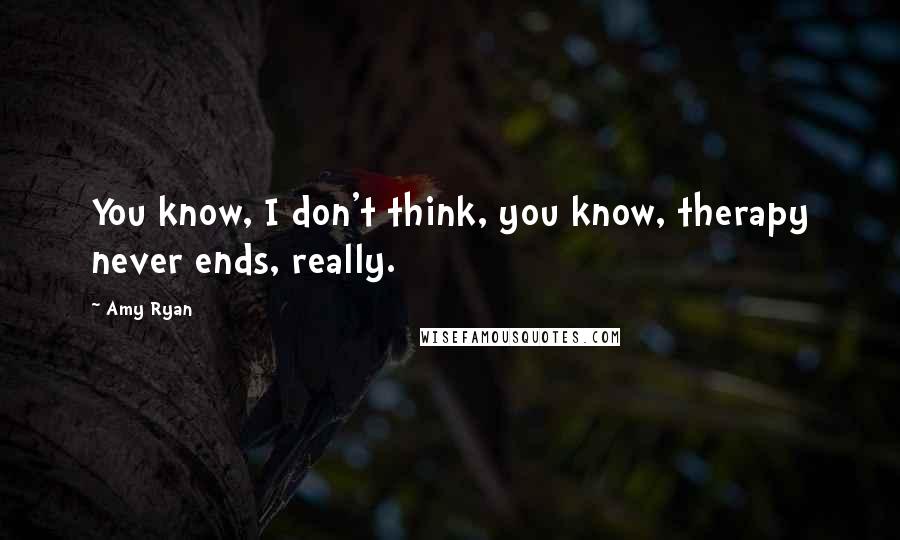 Amy Ryan Quotes: You know, I don't think, you know, therapy never ends, really.