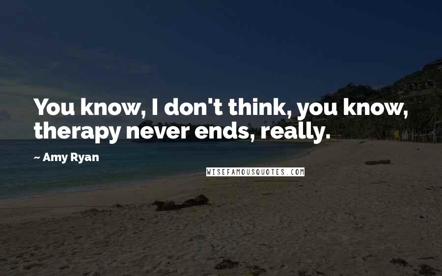 Amy Ryan Quotes: You know, I don't think, you know, therapy never ends, really.