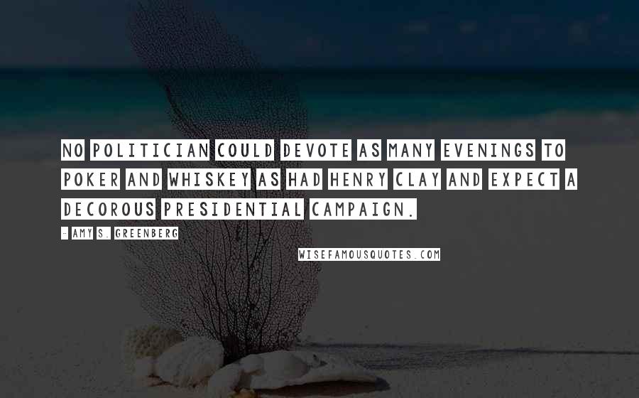 Amy S. Greenberg Quotes: NO POLITICIAN COULD devote as many evenings to poker and whiskey as had Henry Clay and expect a decorous presidential campaign.