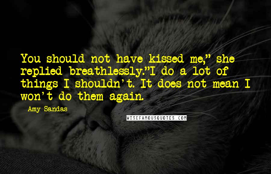 Amy Sandas Quotes: You should not have kissed me," she replied breathlessly."I do a lot of things I shouldn't. It does not mean I won't do them again.