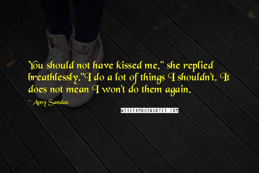 Amy Sandas Quotes: You should not have kissed me," she replied breathlessly."I do a lot of things I shouldn't. It does not mean I won't do them again.