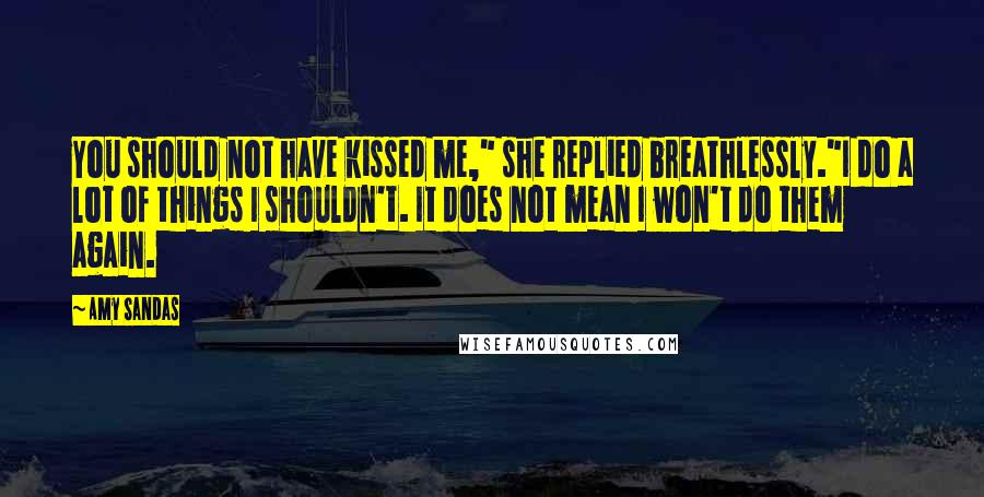 Amy Sandas Quotes: You should not have kissed me," she replied breathlessly."I do a lot of things I shouldn't. It does not mean I won't do them again.