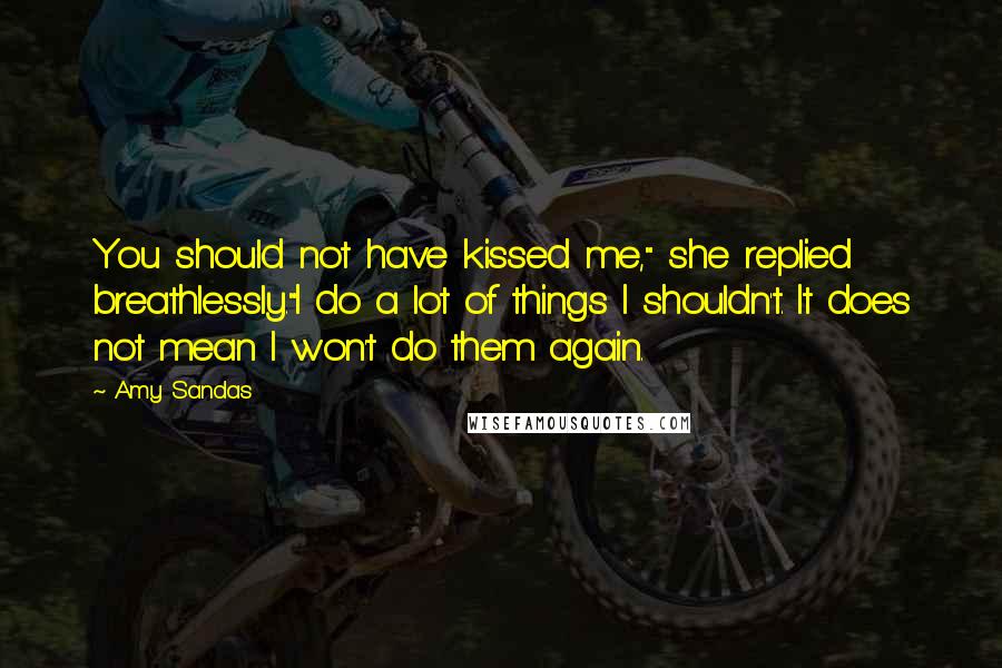 Amy Sandas Quotes: You should not have kissed me," she replied breathlessly."I do a lot of things I shouldn't. It does not mean I won't do them again.