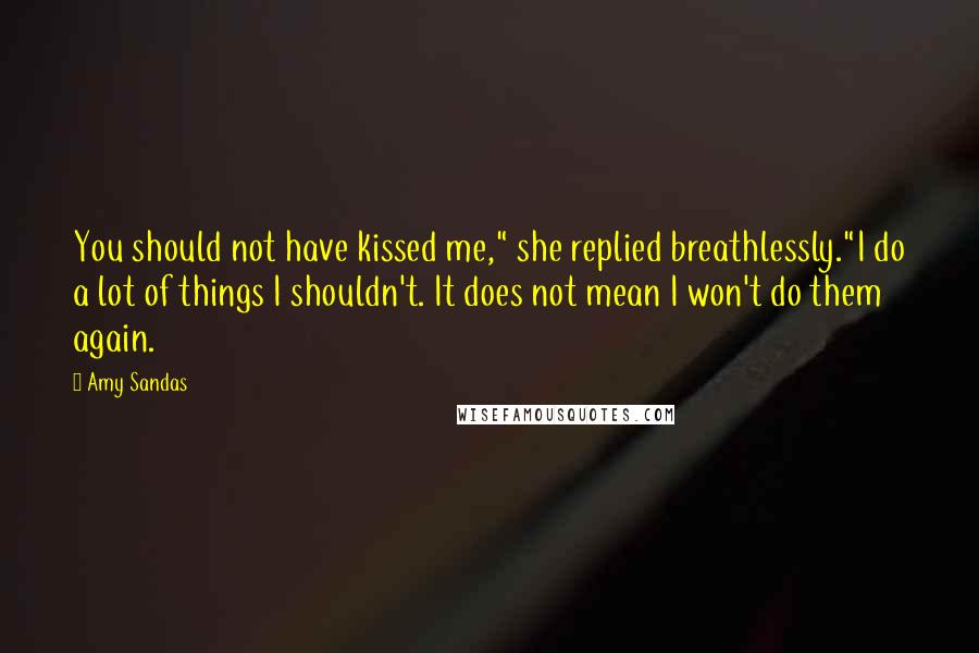 Amy Sandas Quotes: You should not have kissed me," she replied breathlessly."I do a lot of things I shouldn't. It does not mean I won't do them again.