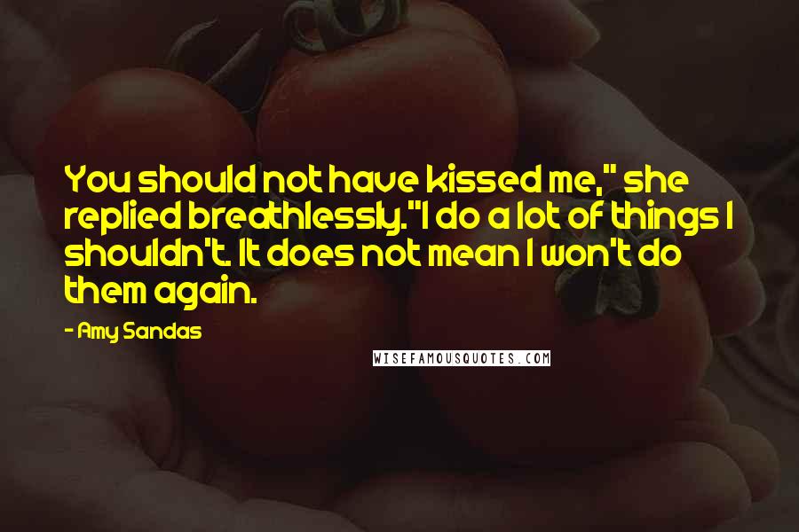 Amy Sandas Quotes: You should not have kissed me," she replied breathlessly."I do a lot of things I shouldn't. It does not mean I won't do them again.