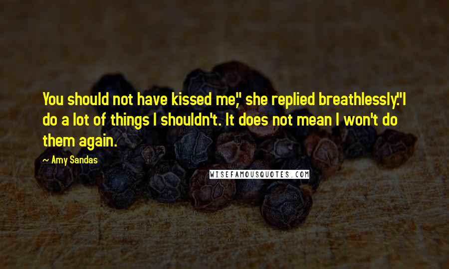 Amy Sandas Quotes: You should not have kissed me," she replied breathlessly."I do a lot of things I shouldn't. It does not mean I won't do them again.