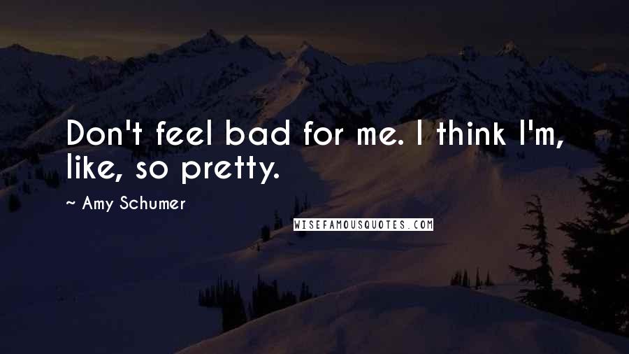 Amy Schumer Quotes: Don't feel bad for me. I think I'm, like, so pretty.