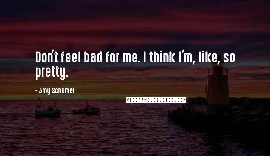 Amy Schumer Quotes: Don't feel bad for me. I think I'm, like, so pretty.