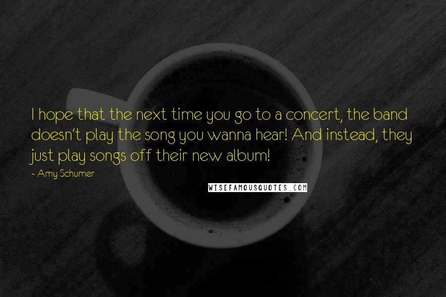 Amy Schumer Quotes: I hope that the next time you go to a concert, the band doesn't play the song you wanna hear! And instead, they just play songs off their new album!
