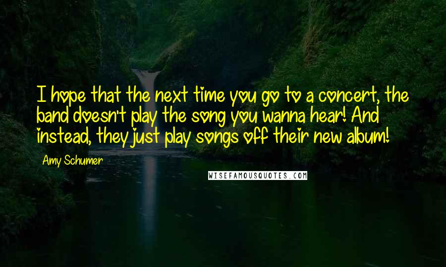Amy Schumer Quotes: I hope that the next time you go to a concert, the band doesn't play the song you wanna hear! And instead, they just play songs off their new album!
