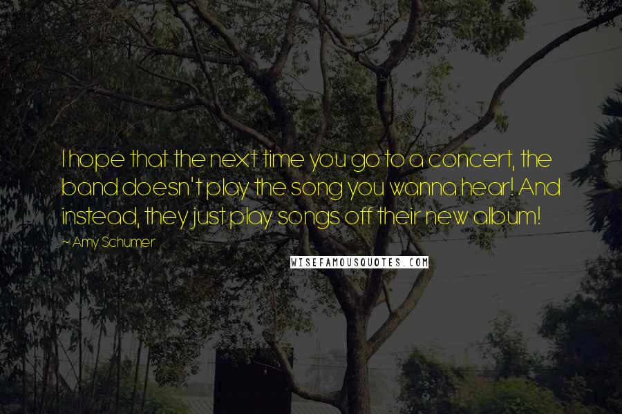 Amy Schumer Quotes: I hope that the next time you go to a concert, the band doesn't play the song you wanna hear! And instead, they just play songs off their new album!