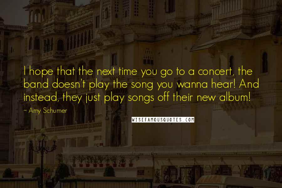 Amy Schumer Quotes: I hope that the next time you go to a concert, the band doesn't play the song you wanna hear! And instead, they just play songs off their new album!