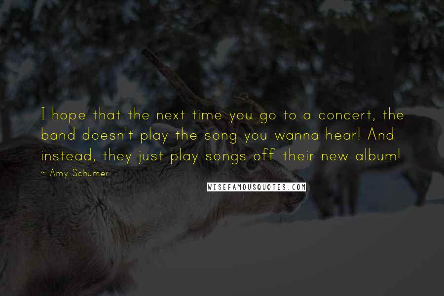 Amy Schumer Quotes: I hope that the next time you go to a concert, the band doesn't play the song you wanna hear! And instead, they just play songs off their new album!