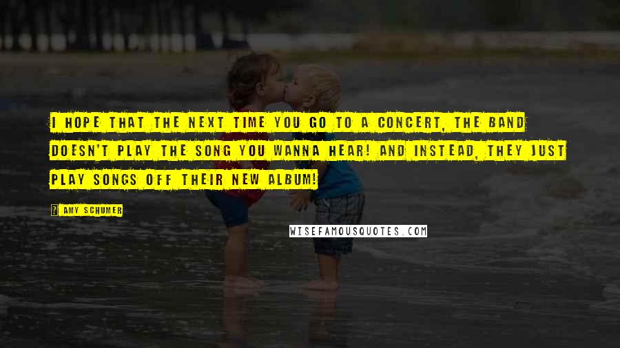 Amy Schumer Quotes: I hope that the next time you go to a concert, the band doesn't play the song you wanna hear! And instead, they just play songs off their new album!