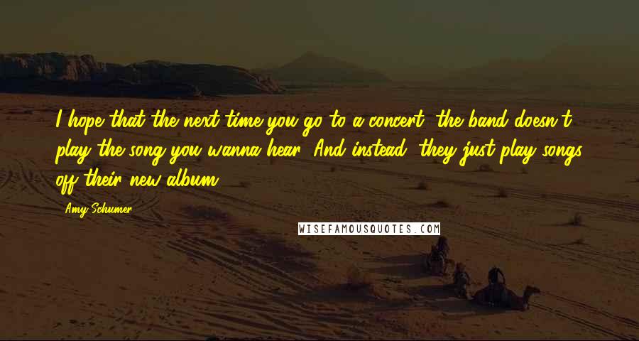 Amy Schumer Quotes: I hope that the next time you go to a concert, the band doesn't play the song you wanna hear! And instead, they just play songs off their new album!