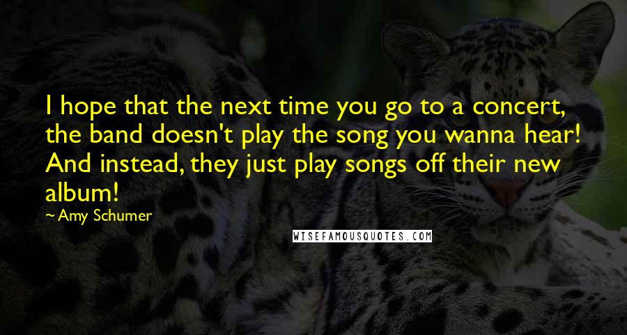 Amy Schumer Quotes: I hope that the next time you go to a concert, the band doesn't play the song you wanna hear! And instead, they just play songs off their new album!