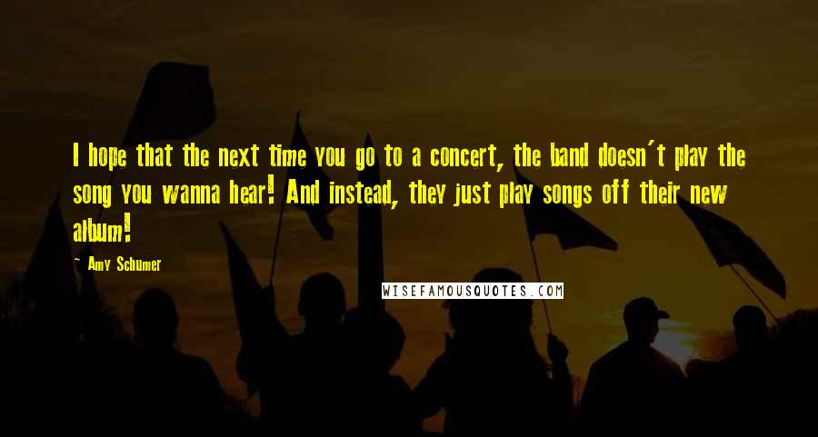 Amy Schumer Quotes: I hope that the next time you go to a concert, the band doesn't play the song you wanna hear! And instead, they just play songs off their new album!