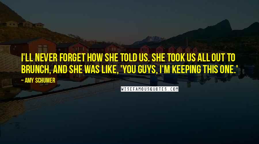 Amy Schumer Quotes: I'll never forget how she told us. She took us all out to brunch, and she was like, 'You guys, I'm keeping this one.'