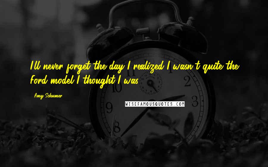 Amy Schumer Quotes: I'll never forget the day I realized I wasn't quite the Ford model I thought I was.