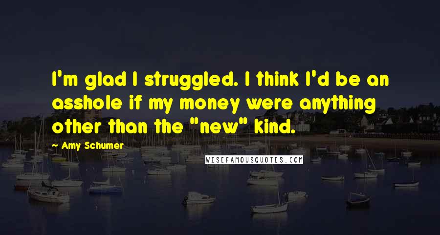 Amy Schumer Quotes: I'm glad I struggled. I think I'd be an asshole if my money were anything other than the "new" kind.