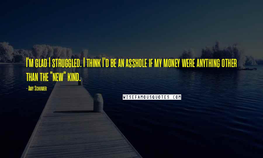 Amy Schumer Quotes: I'm glad I struggled. I think I'd be an asshole if my money were anything other than the "new" kind.