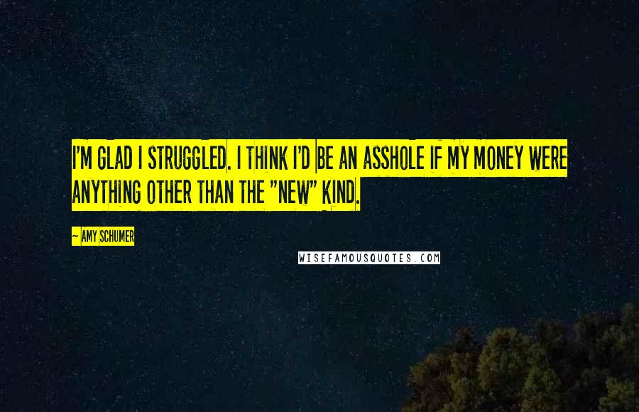 Amy Schumer Quotes: I'm glad I struggled. I think I'd be an asshole if my money were anything other than the "new" kind.