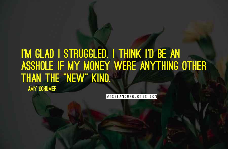 Amy Schumer Quotes: I'm glad I struggled. I think I'd be an asshole if my money were anything other than the "new" kind.