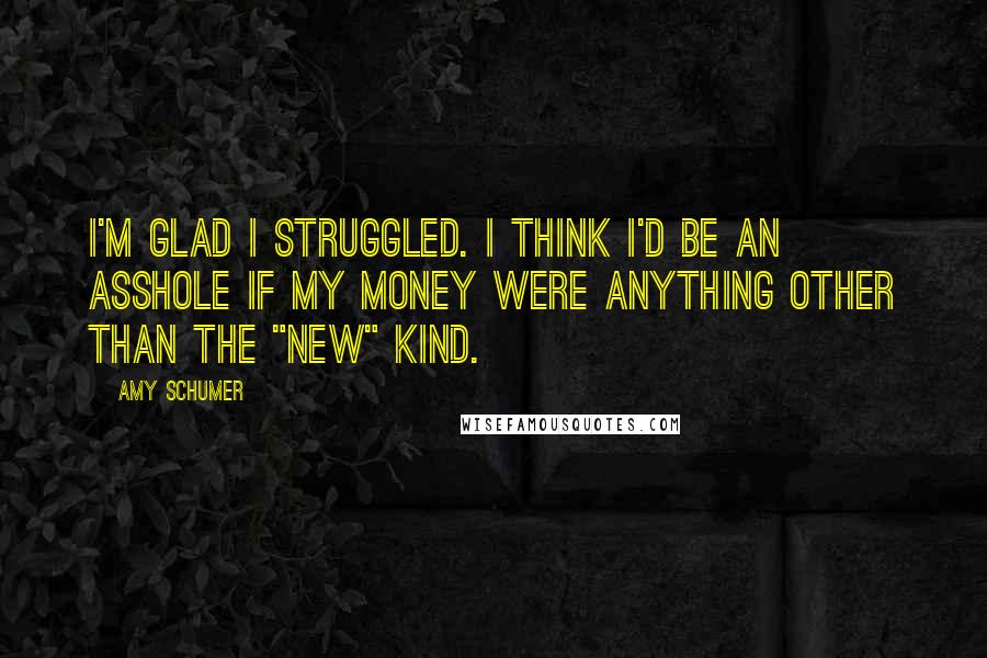 Amy Schumer Quotes: I'm glad I struggled. I think I'd be an asshole if my money were anything other than the "new" kind.