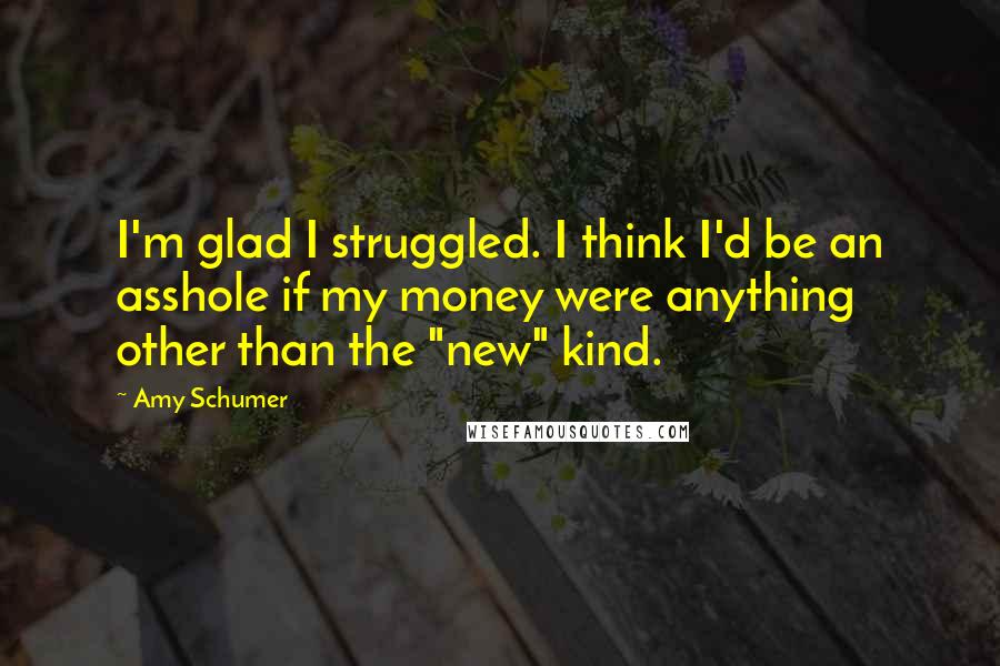 Amy Schumer Quotes: I'm glad I struggled. I think I'd be an asshole if my money were anything other than the "new" kind.