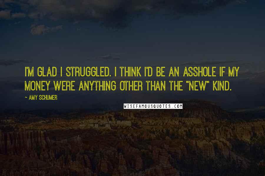 Amy Schumer Quotes: I'm glad I struggled. I think I'd be an asshole if my money were anything other than the "new" kind.